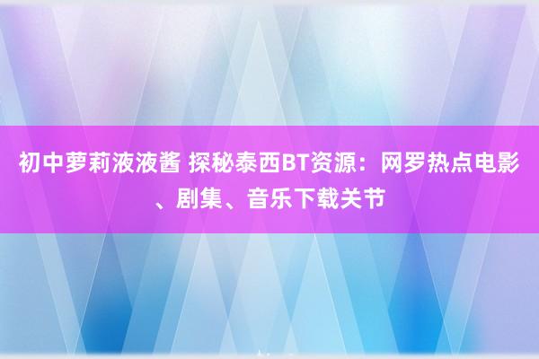 初中萝莉液液酱 探秘泰西BT资源：网罗热点电影、剧集、音乐下载关节