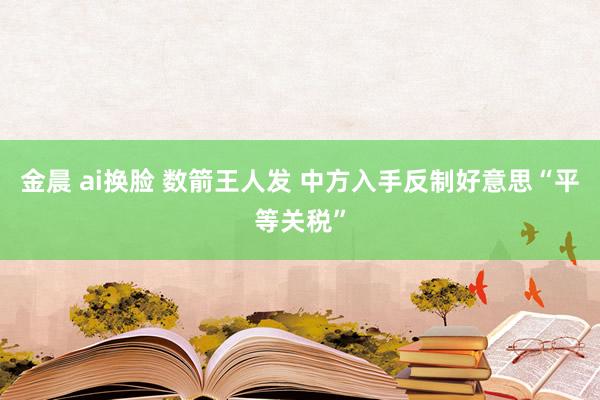 金晨 ai换脸 数箭王人发 中方入手反制好意思“平等关税”