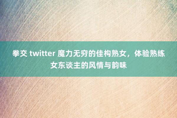 拳交 twitter 魔力无穷的佳构熟女，体验熟练女东谈主的风情与韵味