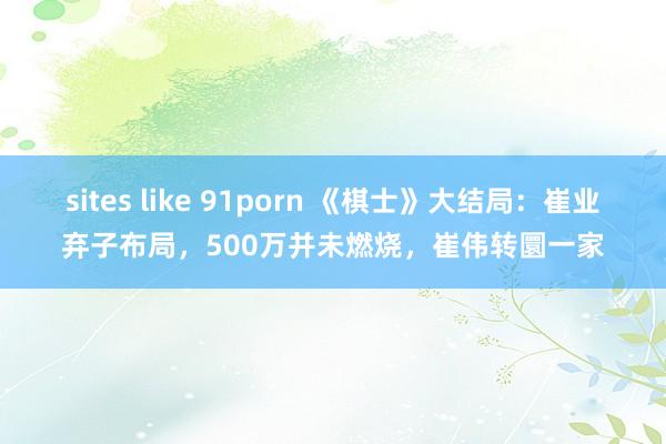 sites like 91porn 《棋士》大结局：崔业弃子布局，500万并未燃烧，崔伟转圜一家