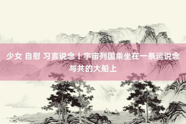 少女 自慰 习言说念丨宇宙列国乘坐在一条运说念与共的大船上